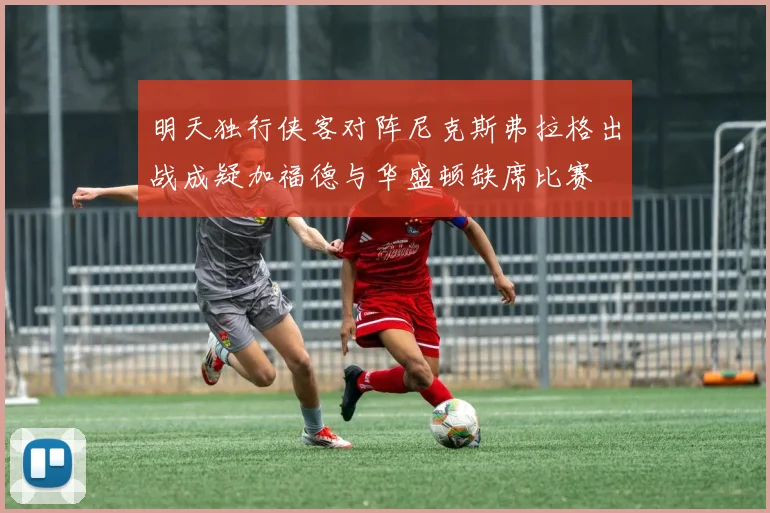 明天独行侠客对阵尼克斯弗拉格出战成疑加福德与华盛顿缺席比赛