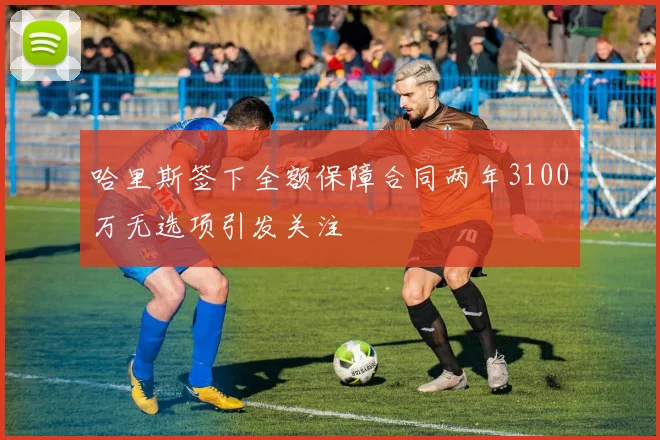 哈里斯签下全额保障合同两年3100万无选项引发关注