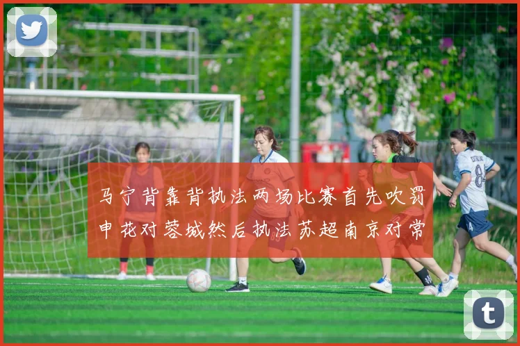 马宁背靠背执法两场比赛首先吹罚申花对蓉城然后执法苏超南京对常州
