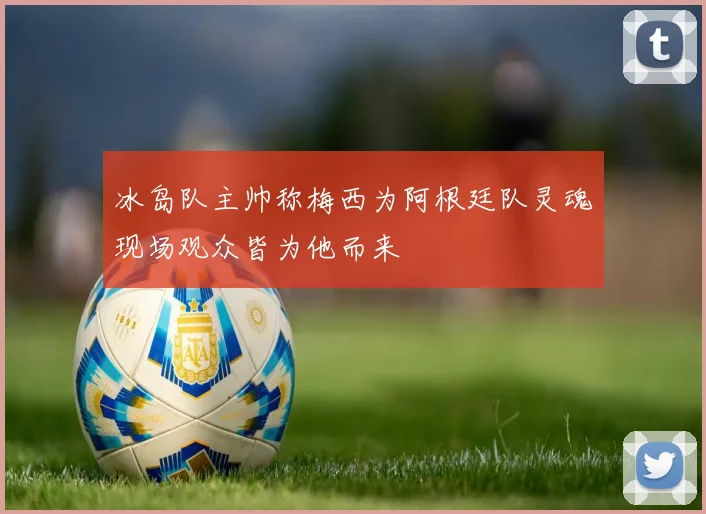 冰岛队主帅称梅西为阿根廷队灵魂现场观众皆为他而来
