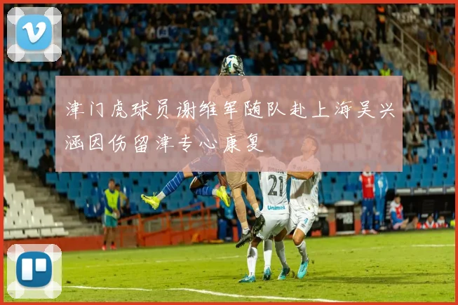 津门虎球员谢维军随队赴上海吴兴涵因伤留津专心康复