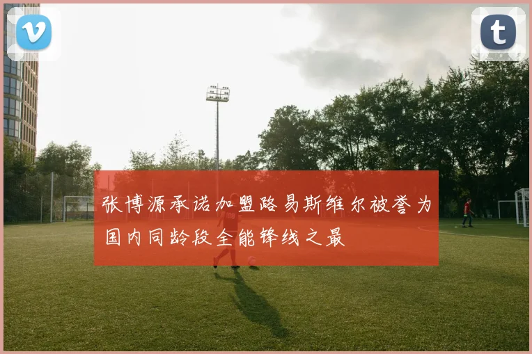 张博源承诺加盟路易斯维尔被誉为国内同龄段全能锋线之最