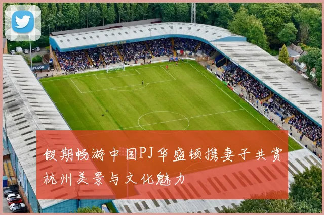 假期畅游中国PJ华盛顿携妻子共赏杭州美景与文化魅力