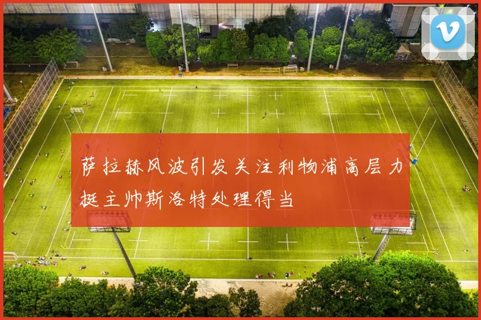 萨拉赫风波引发关注利物浦高层力挺主帅斯洛特处理得当