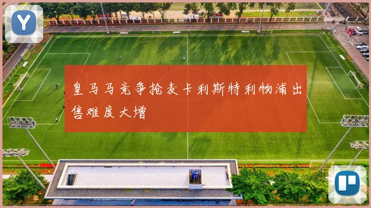 皇马马竞争抢麦卡利斯特利物浦出售难度大增