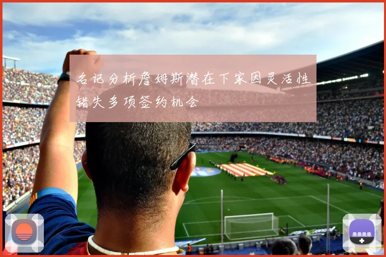 名记分析詹姆斯潜在下家因灵活性错失多项签约机会