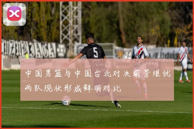 中国男篮与中国台北对决前景堪忧两队现状形成鲜明对比