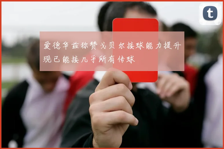 爱德华兹称赞戈贝尔接球能力提升现已能接几乎所有传球