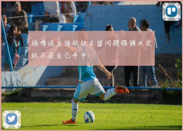 杨鸣谈后场双核去留问题强调决定权不在自己手中