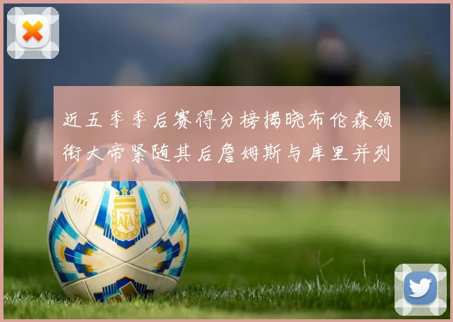 近五季季后赛得分榜揭晓布伦森领衔大帝紧随其后詹姆斯与库里并列第四
