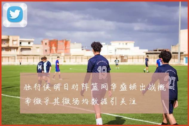 独行侠明日对阵篮网华盛顿出战概率微乎其微场均数据引关注