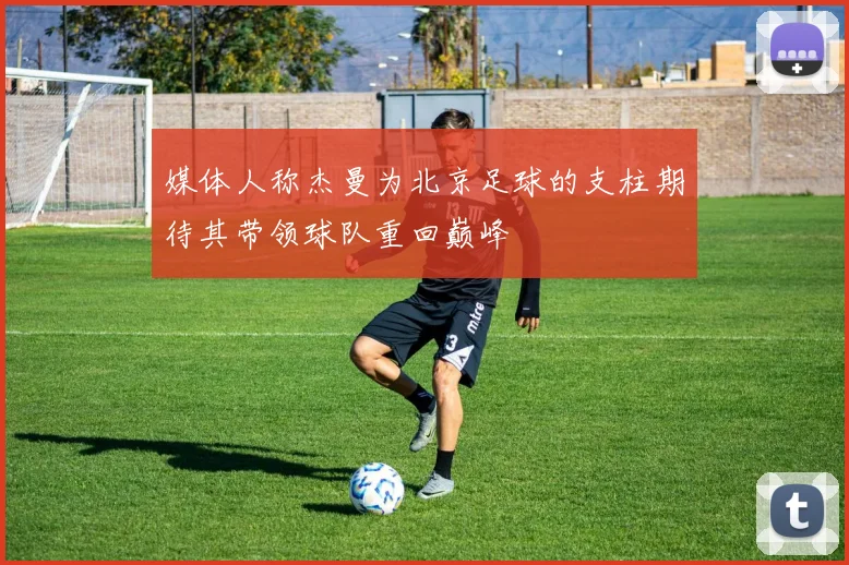 媒体人称杰曼为北京足球的支柱期待其带领球队重回巅峰