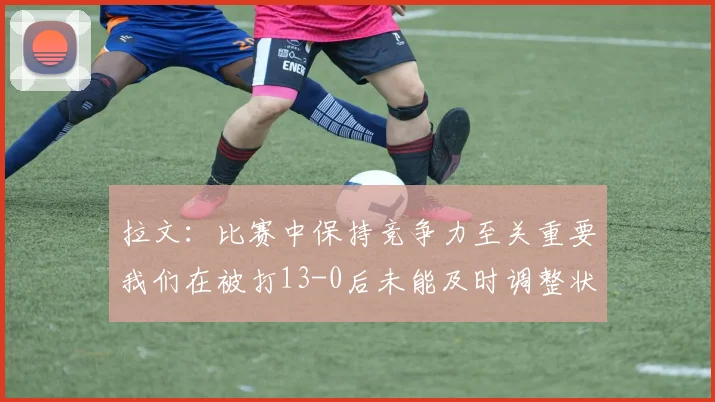 拉文：比赛中保持竞争力至关重要我们在被打13-0后未能及时调整状态