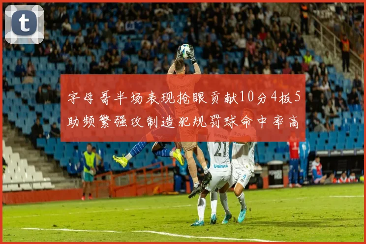 字母哥半场表现抢眼贡献10分4板5助频繁强攻制造犯规罚球命中率高