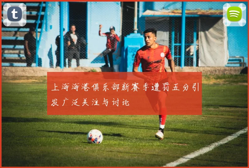 上海海港俱乐部新赛季遭罚五分引发广泛关注与讨论