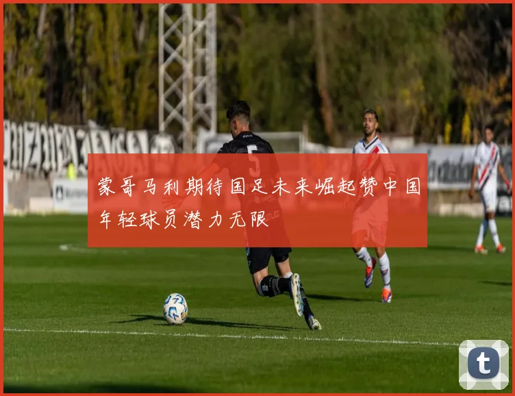 蒙哥马利期待国足未来崛起赞中国年轻球员潜力无限