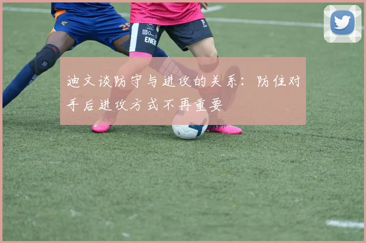 迪文谈防守与进攻的关系：防住对手后进攻方式不再重要