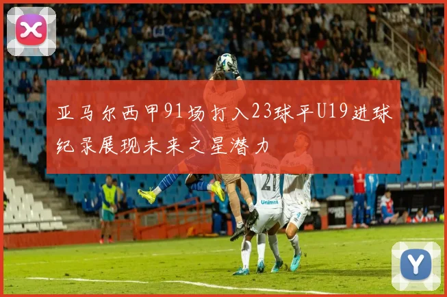 亚马尔西甲91场打入23球平U19进球纪录展现未来之星潜力